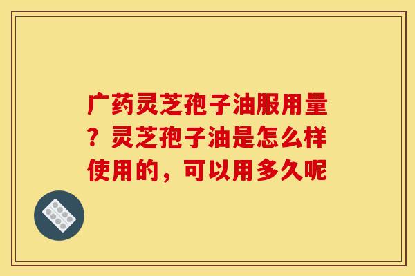 广药灵芝孢子油服用量？灵芝孢子油是怎么样使用的，可以用多久呢