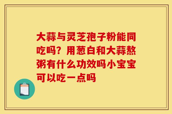 大蒜与灵芝孢子粉能同吃吗？用葱白和大蒜熬粥有什么功效吗小宝宝可以吃一点吗