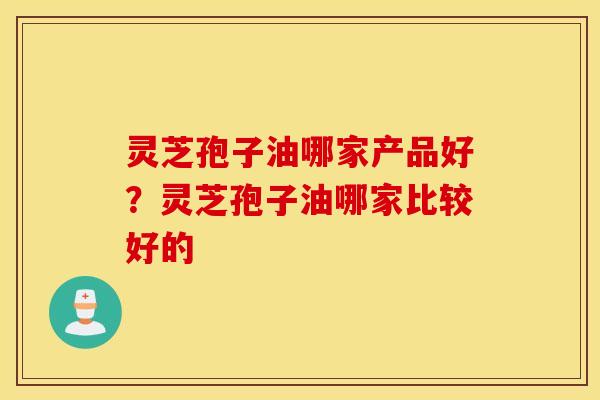 灵芝孢子油哪家产品好？灵芝孢子油哪家比较好的