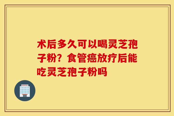 术后多久可以喝灵芝孢子粉？食管癌放疗后能吃灵芝孢子粉吗
