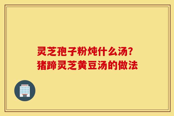 灵芝孢子粉炖什么汤？猪蹄灵芝黄豆汤的做法