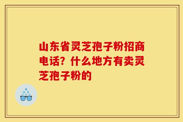 山东省灵芝孢子粉招商电话？什么地方有卖灵芝孢子粉的