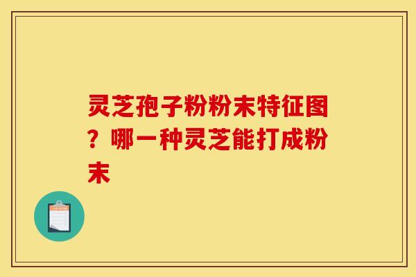 灵芝孢子粉粉末特征图？哪一种灵芝能打成粉末