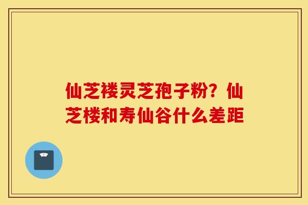 仙芝褛灵芝孢子粉？仙芝楼和寿仙谷什么差距
