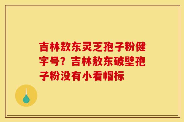 吉林敖东灵芝孢子粉健字号？吉林敖东破壁孢子粉没有小看帽标