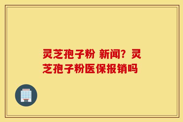 灵芝孢子粉 新闻？灵芝孢子粉医保报销吗
