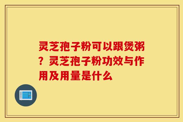 灵芝孢子粉可以跟煲粥？灵芝孢子粉功效与作用及用量是什么