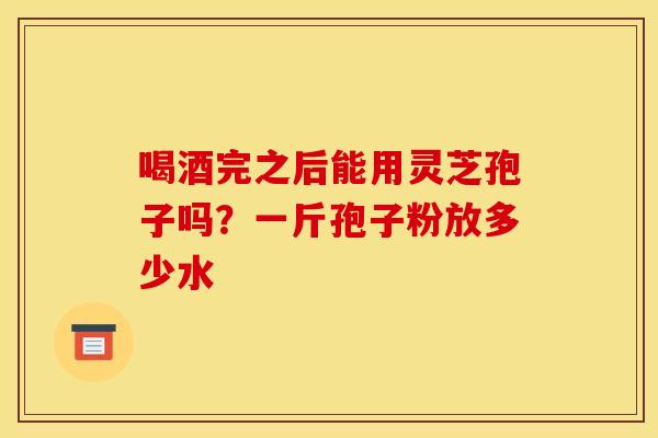 喝酒完之后能用灵芝孢子吗？一斤孢子粉放多少水