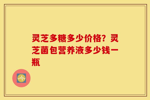 灵芝多糖多少价格？灵芝菌包营养液多少钱一瓶