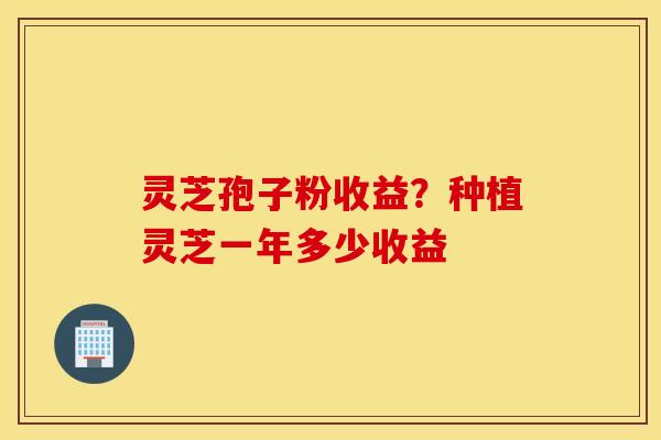 灵芝孢子粉收益？种植灵芝一年多少收益