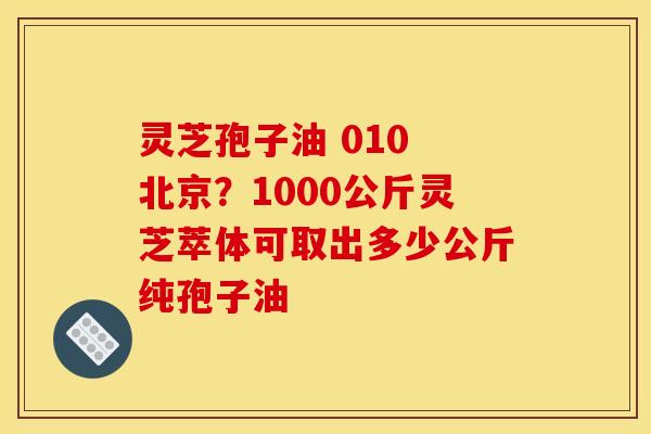 灵芝孢子油 010 北京？1000公斤灵芝萃体可取出多少公斤纯孢子油