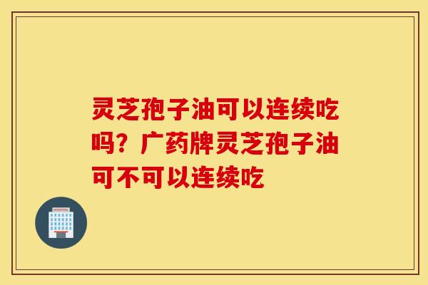 灵芝孢子油可以连续吃吗？广药牌灵芝孢子油可不可以连续吃