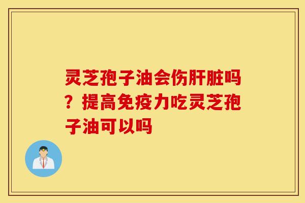 灵芝孢子油会伤肝脏吗？提高免疫力吃灵芝孢子油可以吗