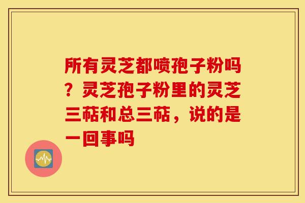 所有灵芝都喷孢子粉吗？灵芝孢子粉里的灵芝三萜和总三萜，说的是一回事吗