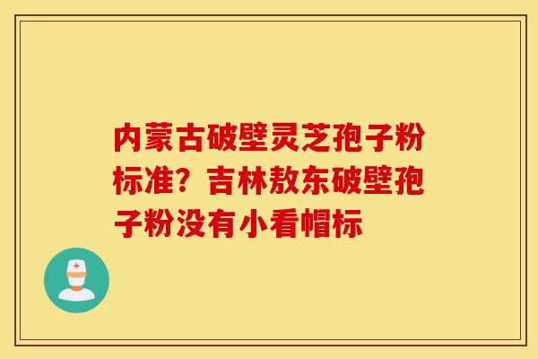 内蒙古破壁灵芝孢子粉标准？吉林敖东破壁孢子粉没有小看帽标