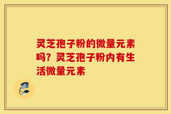 灵芝孢子粉的微量元素吗？灵芝孢子粉内有生活微量元素
