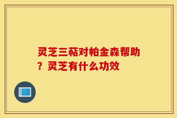 灵芝三萜对帕金森帮助？灵芝有什么功效