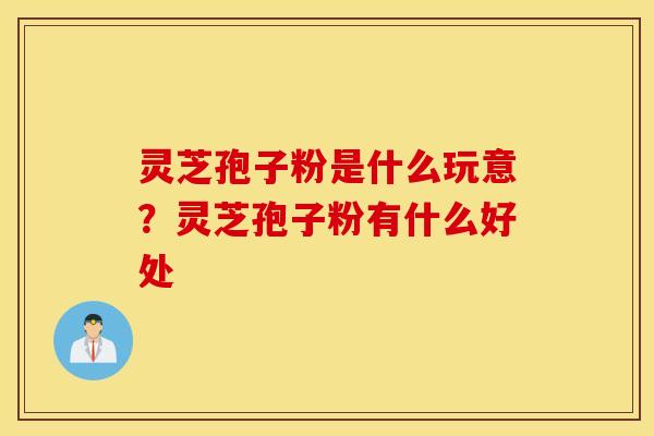 灵芝孢子粉是什么玩意？灵芝孢子粉有什么好处