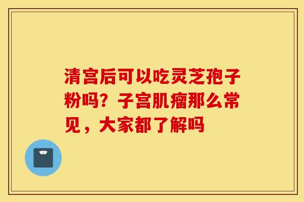 清宫后可以吃灵芝孢子粉吗？子宫肌瘤那么常见，大家都了解吗