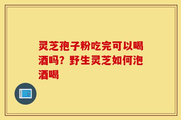 灵芝孢子粉吃完可以喝酒吗？野生灵芝如何泡酒喝