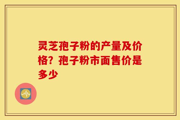 灵芝孢子粉的产量及价格？孢子粉市面售价是多少