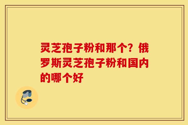 灵芝孢子粉和那个？俄罗斯灵芝孢子粉和国内的哪个好