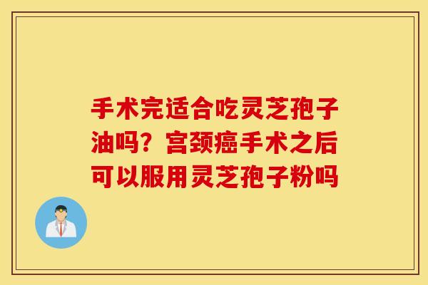 手术完适合吃灵芝孢子油吗？宫颈癌手术之后可以服用灵芝孢子粉吗