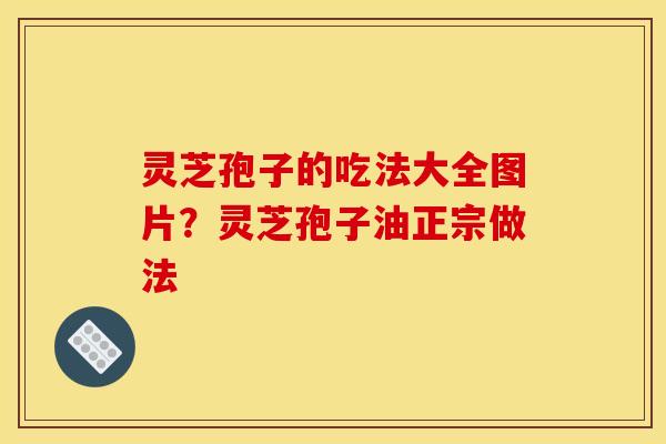 灵芝孢子的吃法大全图片？灵芝孢子油正宗做法