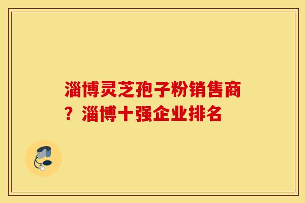 淄博灵芝孢子粉销售商？淄博十强企业排名