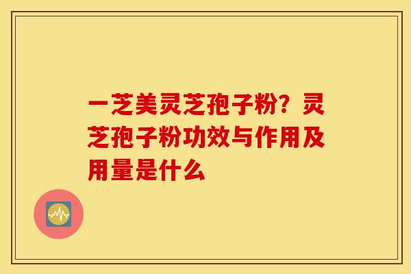 一芝美灵芝孢子粉？灵芝孢子粉功效与作用及用量是什么