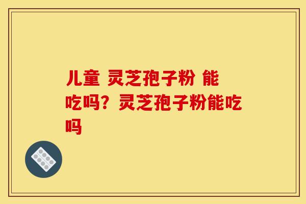儿童 灵芝孢子粉 能吃吗？灵芝孢子粉能吃吗