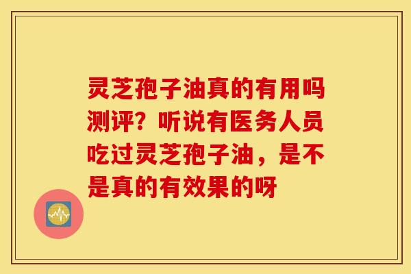 灵芝孢子油真的有用吗测评？听说有医务人员吃过灵芝孢子油，是不是真的有效果的呀