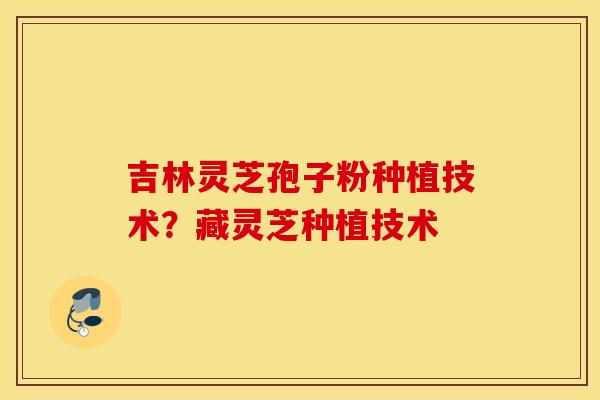 吉林灵芝孢子粉种植技术？藏灵芝种植技术