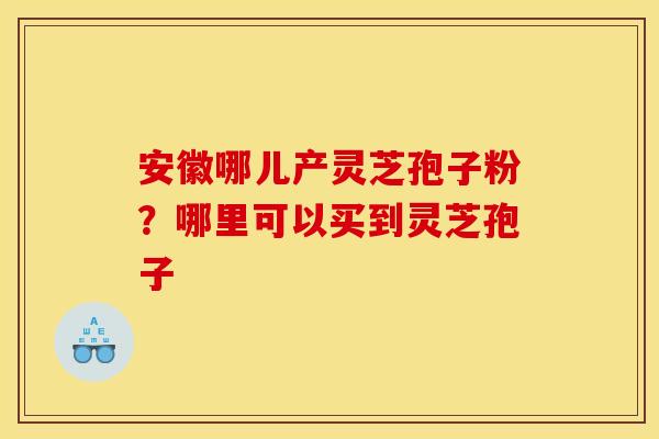安徽哪儿产灵芝孢子粉？哪里可以买到灵芝孢子