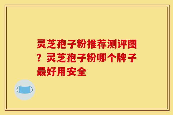 灵芝孢子粉推荐测评图？灵芝孢子粉哪个牌子最好用安全