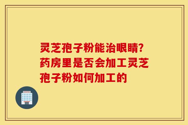 灵芝孢子粉能治眼睛？药房里是否会加工灵芝孢子粉如何加工的
