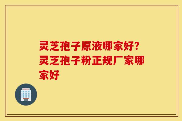 灵芝孢子原液哪家好？灵芝孢子粉正规厂家哪家好