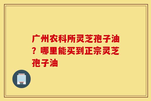 广州农科所灵芝孢子油？哪里能买到正宗灵芝孢子油