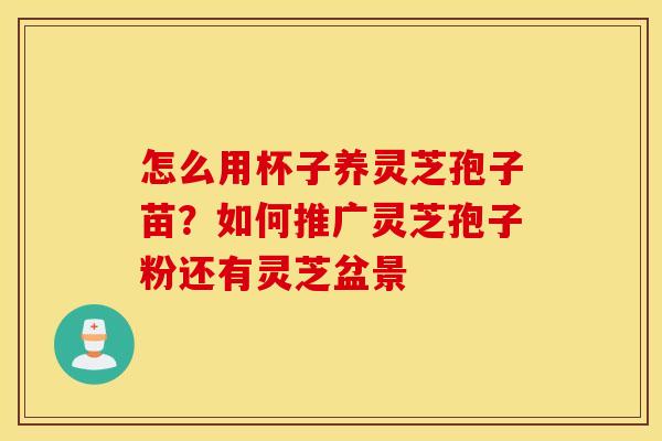 怎么用杯子养灵芝孢子苗？如何推广灵芝孢子粉还有灵芝盆景
