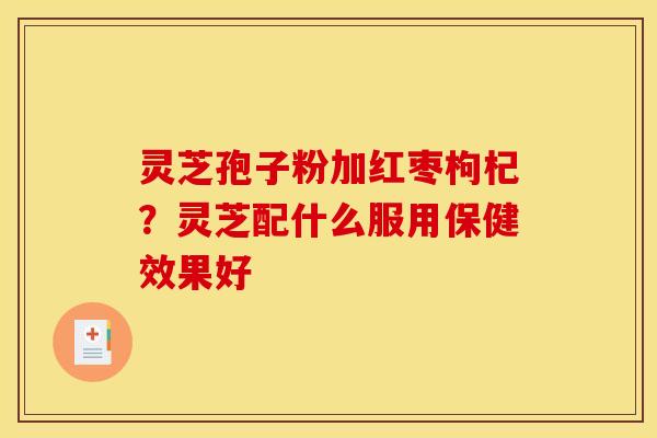 灵芝孢子粉加红枣枸杞？灵芝配什么服用保健效果好