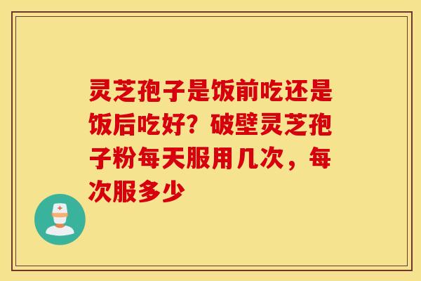灵芝孢子是饭前吃还是饭后吃好？破壁灵芝孢子粉每天服用几次，每次服多少