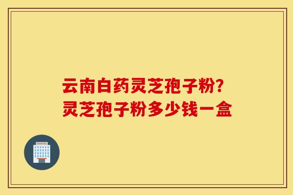 云南白药灵芝孢子粉？灵芝孢子粉多少钱一盒