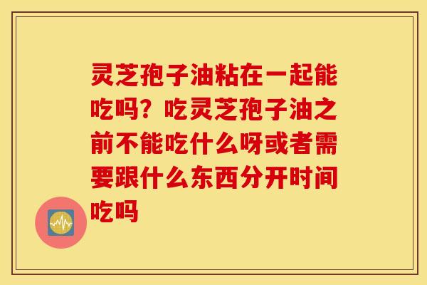 灵芝孢子油粘在一起能吃吗？吃灵芝孢子油之前不能吃什么呀或者需要跟什么东西分开时间吃吗