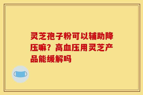 灵芝孢子粉可以辅助降压嘛？高血压用灵芝产品能缓解吗