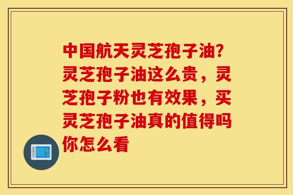 中国航天灵芝孢子油？灵芝孢子油这么贵，灵芝孢子粉也有效果，买灵芝孢子油真的值得吗你怎么看