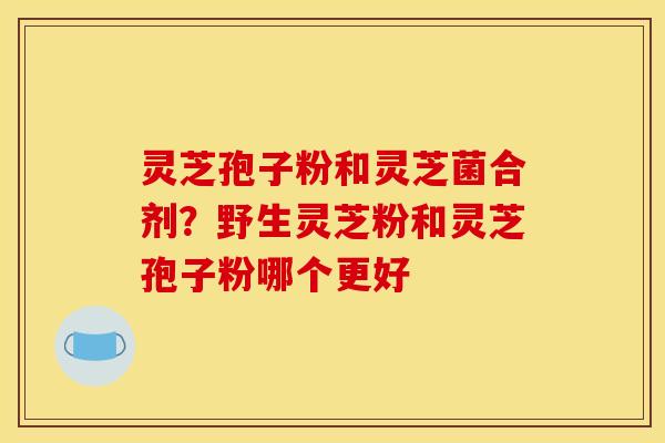 灵芝孢子粉和灵芝菌合剂？野生灵芝粉和灵芝孢子粉哪个更好