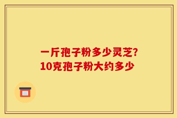 一斤孢子粉多少灵芝？10克孢子粉大约多少