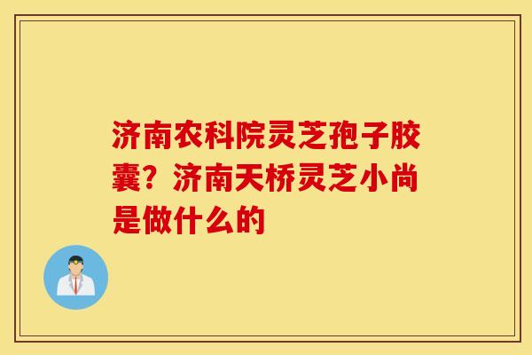 济南农科院灵芝孢子胶囊？济南天桥灵芝小尚是做什么的