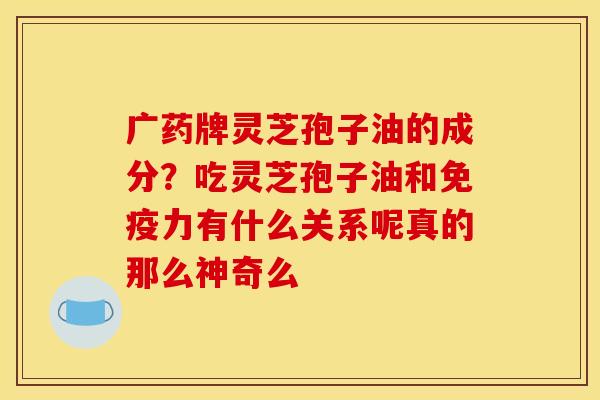 广药牌灵芝孢子油的成分？吃灵芝孢子油和免疫力有什么关系呢真的那么神奇么