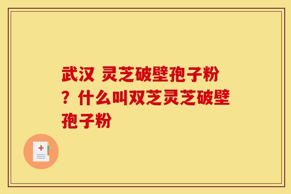武汉 灵芝破壁孢子粉？什么叫双芝灵芝破壁孢子粉